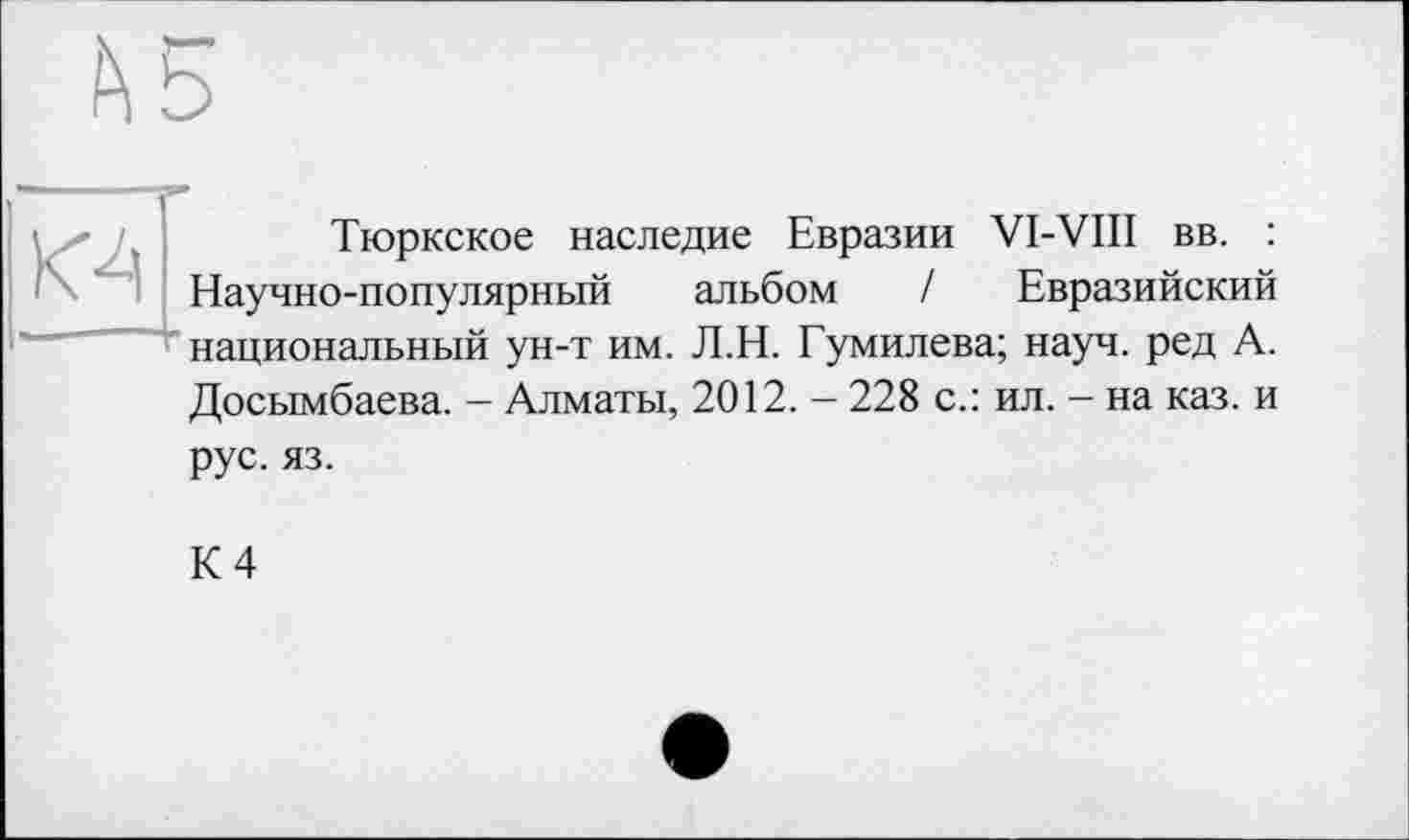 ﻿К4
Тюркское наследие Евразии VI-VIII вв. : Научно-популярный альбом / Евразийский национальный ун-т им. Л.Н. Гумилева; науч, ред А. Досымбаева. - Алматы, 2012. - 228 с.: ил. - на каз. и рус. яз.
К 4